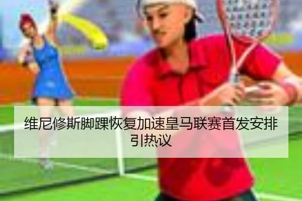维尼修斯脚踝恢复加速皇马联赛首发安排引热议